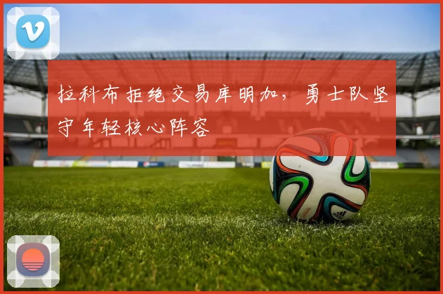 拉科布拒绝交易库明加，勇士队坚守年轻核心阵容