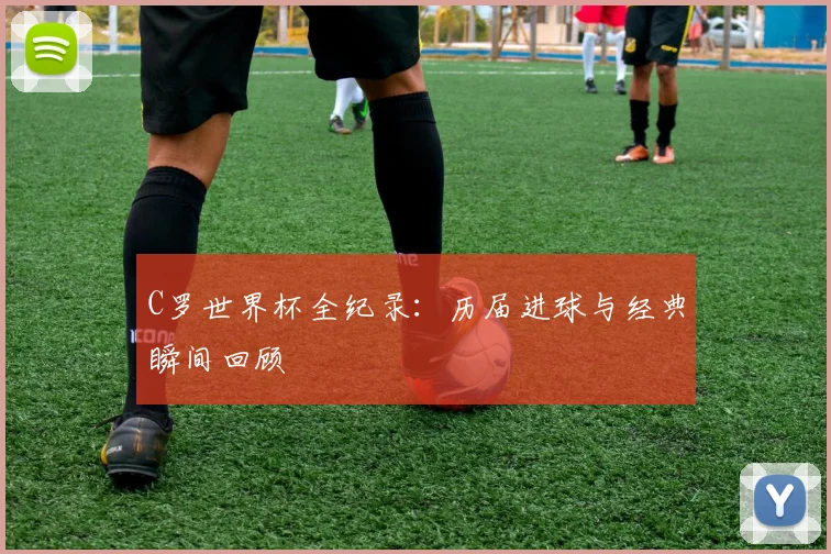 C罗世界杯全纪录：历届进球与经典瞬间回顾