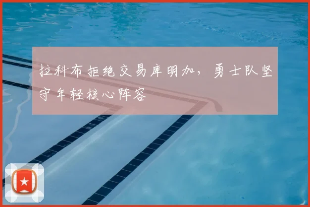 拉科布拒绝交易库明加，勇士队坚守年轻核心阵容