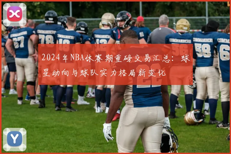 2024年NBA休赛期重磅交易汇总：球星动向与球队实力格局新变化