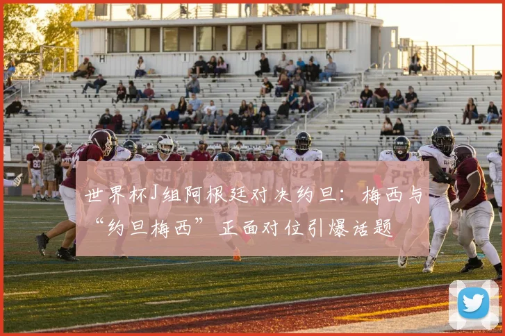 世界杯J组阿根廷对决约旦：梅西与“约旦梅西”正面对位引爆话题