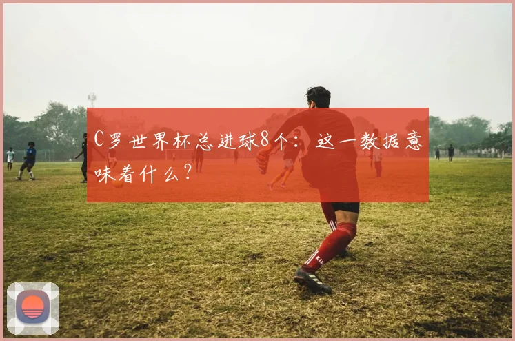 C罗世界杯总进球8个：这一数据意味着什么？