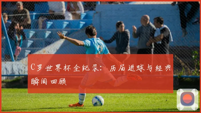C罗世界杯全纪录：历届进球与经典瞬间回顾