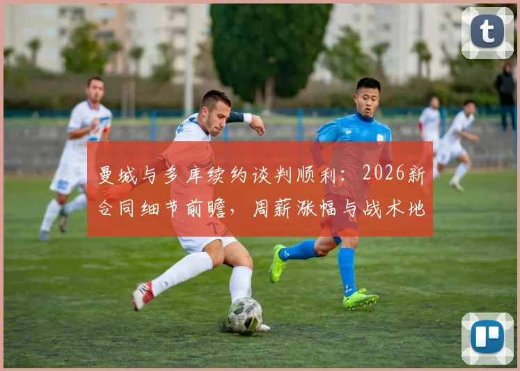曼城与多库续约谈判顺利：2026新合同细节前瞻，周薪涨幅与战术地位成焦点