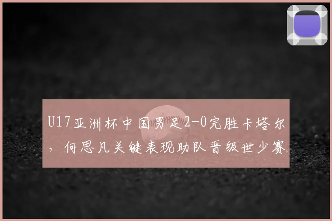 U17亚洲杯中国男足2-0完胜卡塔尔，何思凡关键表现助队晋级世少赛，比赛回放与技术分析