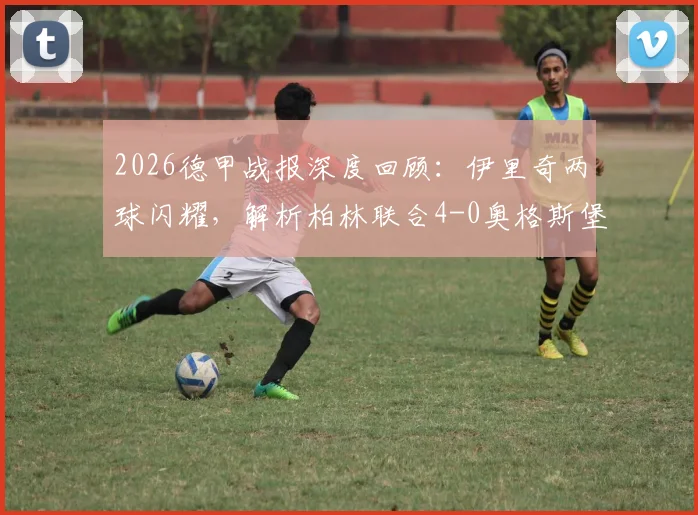 2026德甲战报深度回顾：伊里奇两球闪耀，解析柏林联合4-0奥格斯堡大胜关键，附球员数据及积分榜变动
