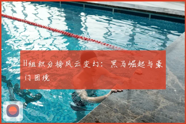 H组积分榜风云变幻：黑马崛起与豪门困境